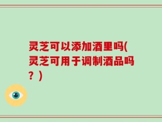 灵芝可以添加酒里吗(灵芝可用于调制酒品吗？)