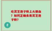 吃灵芝孢子粉上火便血？如何正确食用灵芝孢子粉？