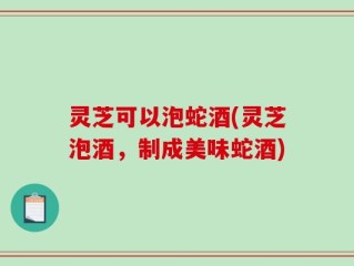 灵芝可以泡蛇酒(灵芝泡酒，制成美味蛇酒)