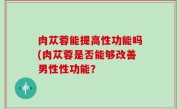 肉苁蓉能提高性功能吗(肉苁蓉是否能够改善男性性功能？
