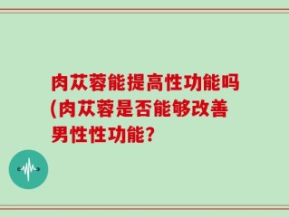 肉苁蓉能提高性功能吗(肉苁蓉是否能够改善男性性功能？