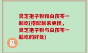 灵芝孢子粉和白茯苓一起吃(搭配起来更佳，灵芝孢子粉与白茯苓一起吃的好处)