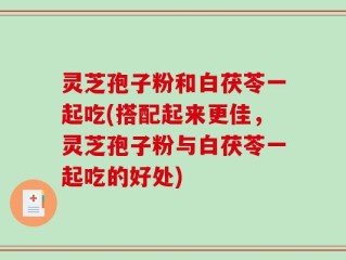 灵芝孢子粉和白茯苓一起吃(搭配起来更佳，灵芝孢子粉与白茯苓一起吃的好处)