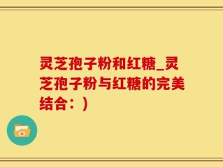 灵芝孢子粉和红糖_灵芝孢子粉与红糖的完美结合：)