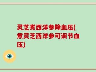 灵芝煮西洋参降血压(煮灵芝西洋参可调节血压)