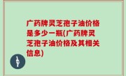 广药牌灵芝孢子油价格是多少一瓶(广药牌灵芝孢子油价格及其相关信息)