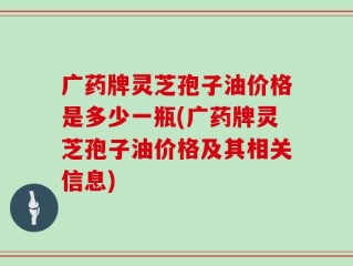 广药牌灵芝孢子油价格是多少一瓶(广药牌灵芝孢子油价格及其相关信息)