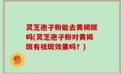 灵芝孢子粉能去黄褐斑吗(灵芝孢子粉对黄褐斑有祛斑效果吗？)