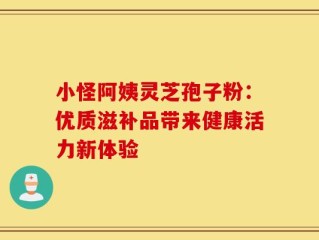 小怪阿姨灵芝孢子粉：优质滋补品带来健康活力新体验