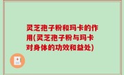 灵芝孢子粉和玛卡的作用(灵芝孢子粉与玛卡对身体的功效和益处)