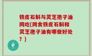 铁皮石斛与灵芝孢子油同吃(同食铁皮石斛和灵芝孢子油有哪些好处？)