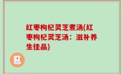 红枣枸杞灵芝煮汤(红枣枸杞灵芝汤：滋补养生佳品)