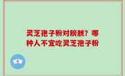 灵芝孢子粉对膀胱？哪种人不宜吃灵芝孢子粉