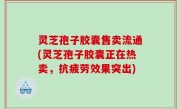 灵芝孢子胶囊售卖流通(灵芝孢子胶囊正在热卖，抗疲劳效果突出)