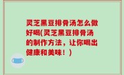 灵芝黑豆排骨汤怎么做好喝(灵芝黑豆排骨汤的制作方法，让你喝出健康和美味！)