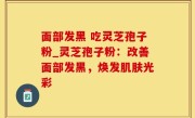 面部发黑 吃灵芝孢子粉_灵芝孢子粉：改善面部发黑，焕发肌肤光彩