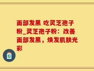面部发黑 吃灵芝孢子粉_灵芝孢子粉：改善面部发黑，焕发肌肤光彩