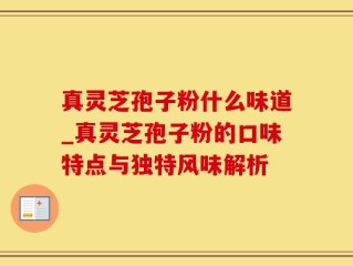 真灵芝孢子粉什么味道_真灵芝孢子粉的口味特点与独特风味解析
