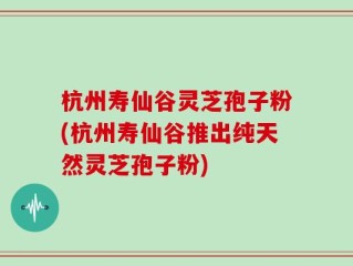杭州寿仙谷灵芝孢子粉(杭州寿仙谷推出纯天然灵芝孢子粉)