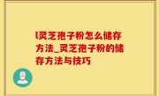 l灵芝孢子粉怎么储存方法_灵芝孢子粉的储存方法与技巧