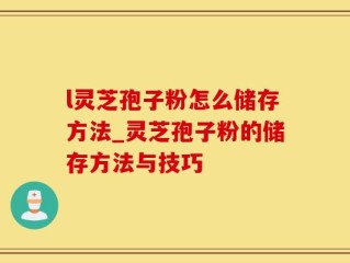 l灵芝孢子粉怎么储存方法_灵芝孢子粉的储存方法与技巧