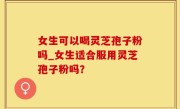 女生可以喝灵芝孢子粉吗_女生适合服用灵芝孢子粉吗？