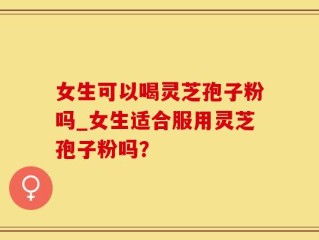 女生可以喝灵芝孢子粉吗_女生适合服用灵芝孢子粉吗？