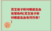 灵芝孢子粉对眼底出血有帮助吗(灵芝孢子粉对眼底出血有何作用？)
