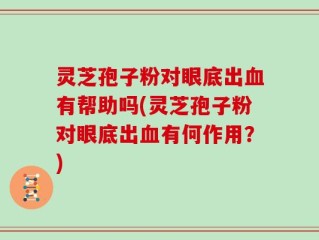 灵芝孢子粉对眼底出血有帮助吗(灵芝孢子粉对眼底出血有何作用？)