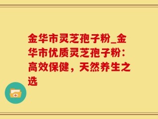 金华市灵芝孢子粉_金华市优质灵芝孢子粉：高效保健，天然养生之选