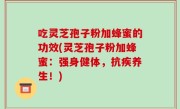 吃灵芝孢子粉加蜂蜜的功效(灵芝孢子粉加蜂蜜：强身健体，抗疾养生！)