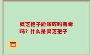 灵芝孢子能咬碎吗有毒吗？什么是灵芝孢子