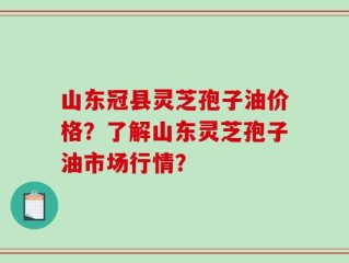 山东冠县灵芝孢子油价格？了解山东灵芝孢子油市场行情？