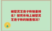 破壁灵芝孢子粉销量排名？探究市场上破壁灵芝孢子粉的销售情况？
