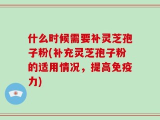 什么时候需要补灵芝孢子粉(补充灵芝孢子粉的适用情况，提高免疫力)
