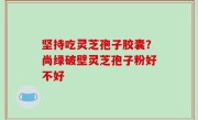 坚持吃灵芝孢子胶囊？尚绿破壁灵芝孢子粉好不好