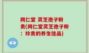 同仁堂 灵芝孢子粉 贵(同仁堂灵芝孢子粉：珍贵的养生佳品)