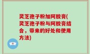 灵芝孢子粉加阿胶膏(灵芝孢子粉与阿胶膏结合，带来的好处和使用方法)