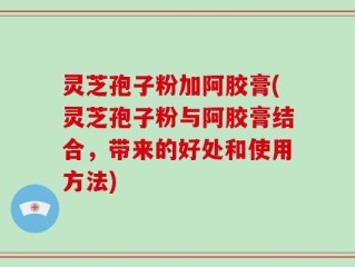 灵芝孢子粉加阿胶膏(灵芝孢子粉与阿胶膏结合，带来的好处和使用方法)