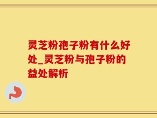 灵芝粉孢子粉有什么好处_灵芝粉与孢子粉的益处解析