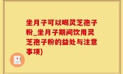 坐月子可以喝灵芝孢子粉_坐月子期间饮用灵芝孢子粉的益处与注意事项)