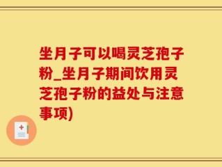坐月子可以喝灵芝孢子粉_坐月子期间饮用灵芝孢子粉的益处与注意事项)