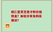 睦仁堂灵芝孢子粉价格铁盒？体验分享及购买建议？