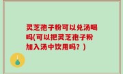 灵芝孢子粉可以兑汤喝吗(可以把灵芝孢子粉加入汤中饮用吗？)