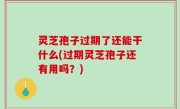 灵芝孢子过期了还能干什么(过期灵芝孢子还有用吗？)