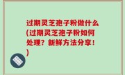 过期灵芝孢子粉做什么(过期灵芝孢子粉如何处理？新鲜方法分享！)