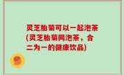 灵芝胎菊可以一起泡茶(灵芝胎菊同泡茶，合二为一的健康饮品)