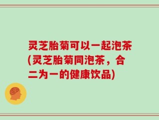灵芝胎菊可以一起泡茶(灵芝胎菊同泡茶，合二为一的健康饮品)