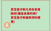 灵芝孢子粉几月份食用较好(最佳食用时间？灵芝孢子粉推荐何时使用)