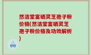 然洁堂富硒灵芝孢子粉价格(然洁堂富硒灵芝孢子粉价格及功效解析)